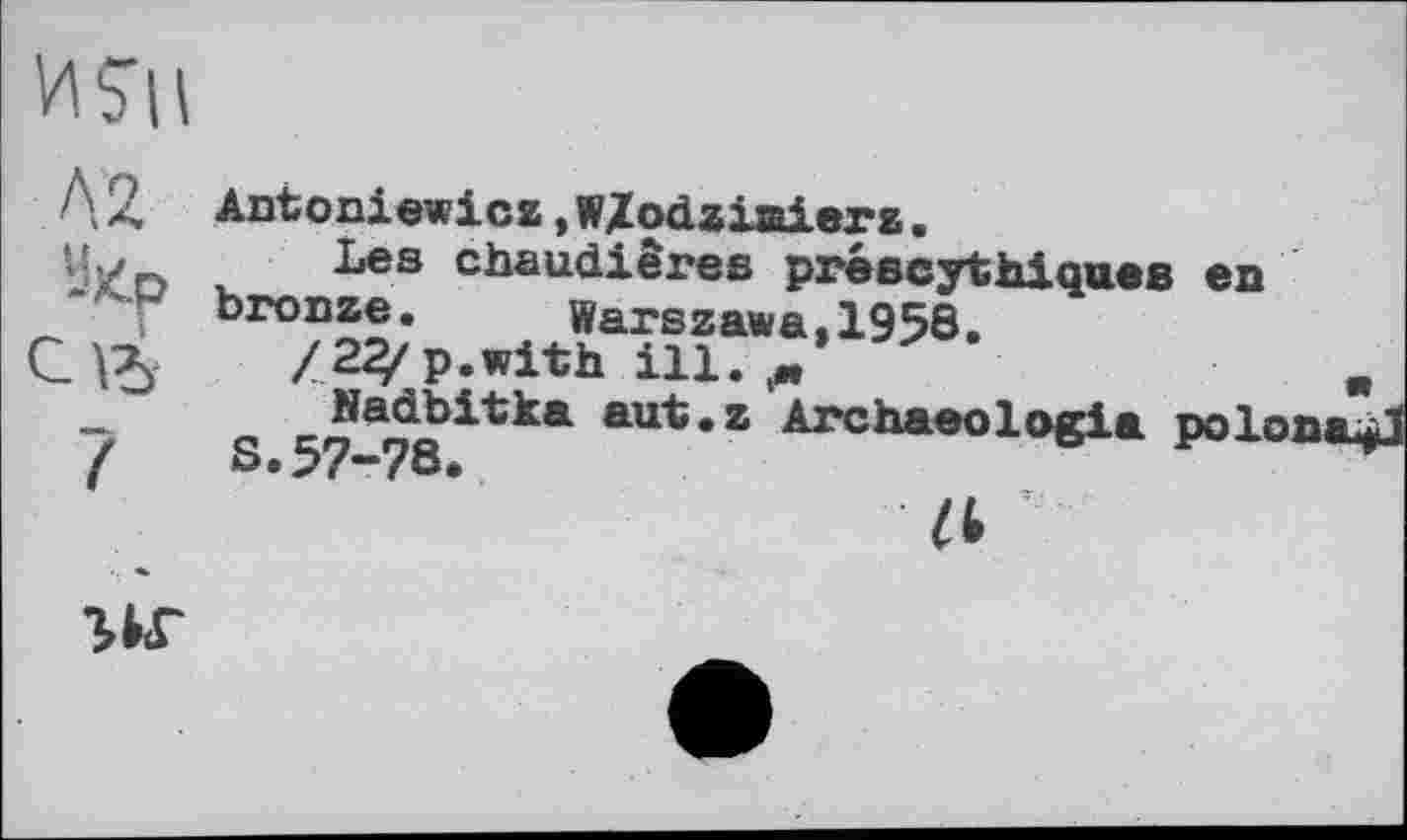 ﻿MSH
А 2
Antoniewicz »WZodziaierz.
Les chaudières préscythiques es bronze.	Warszawa,1958.
/23/p.with ill.
S.^7-78itk* aUt*Z Archaeol°Sia Polona^l
a T
